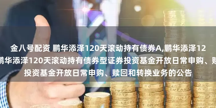 金八号配资 鹏华添泽120天滚动持有债券A,鹏华添泽120天滚动持有债券C: 鹏华添泽120天滚动持有债券型证券投资基金开放日常申购、赎回和转换业务的公告