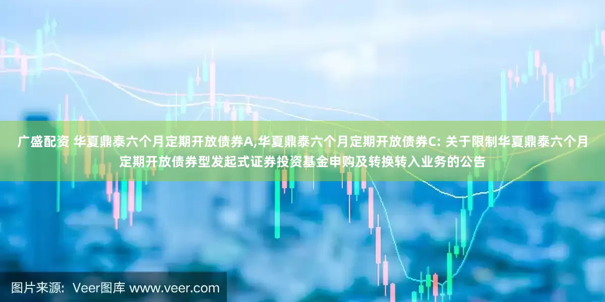 广盛配资 华夏鼎泰六个月定期开放债券A,华夏鼎泰六个月定期开放债券C: 关于限制华夏鼎泰六个月定期开放债券型发起式证券投资基金申购及转换转入业务的公告