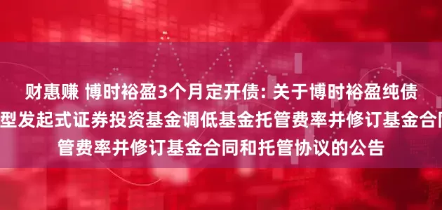 财惠赚 博时裕盈3个月定开债: 关于博时裕盈纯债3个月定期开放债券型发起式证券投资基金调低基金托管费率并修订基金合同和托管协议的公告