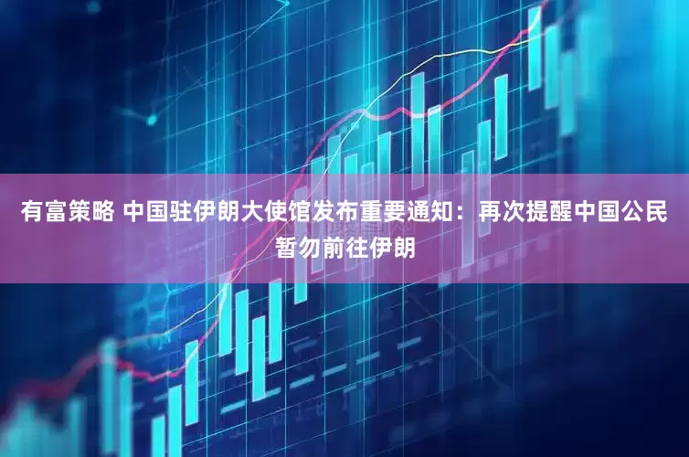 有富策略 中国驻伊朗大使馆发布重要通知：再次提醒中国公民暂勿前往伊朗
