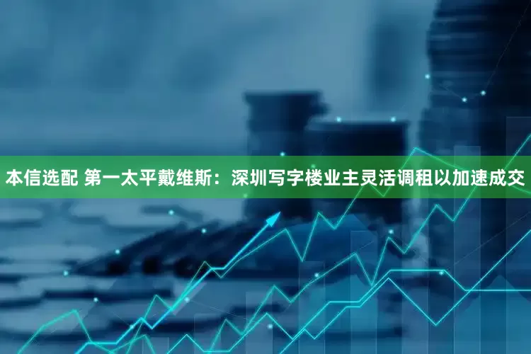 本信选配 第一太平戴维斯：深圳写字楼业主灵活调租以加速成交