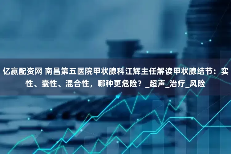 亿赢配资网 南昌第五医院甲状腺科江辉主任解读甲状腺结节：实性、囊性、混合性，哪种更危险？_超声_治疗_风险