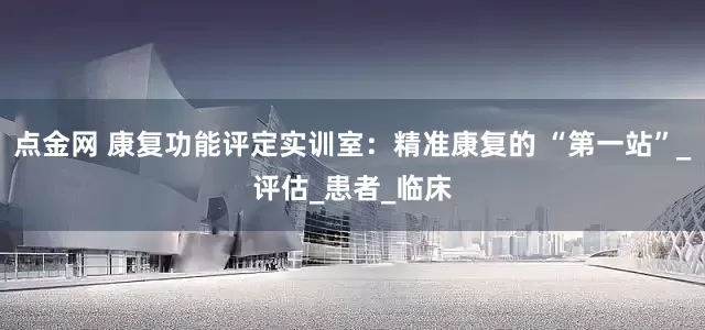 点金网 康复功能评定实训室：精准康复的 “第一站”_评估_患者_临床