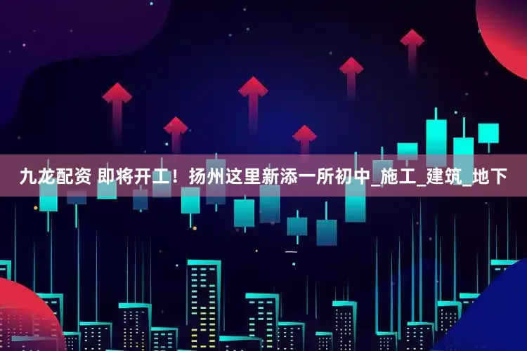 九龙配资 即将开工！扬州这里新添一所初中_施工_建筑_地下