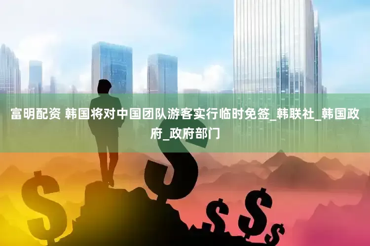 富明配资 韩国将对中国团队游客实行临时免签_韩联社_韩国政府_政府部门