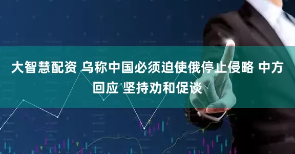 大智慧配资 乌称中国必须迫使俄停止侵略 中方回应 坚持劝和促谈